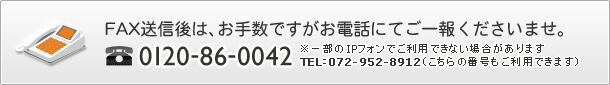 FAX送信後は、お手数ですがお電話にてご一報くださいませ。
  0120-86-0042
  ※一部のIPフォンでご利用できない場合があります
TEL：072-952-8912（こちらの番号もご利用できます）